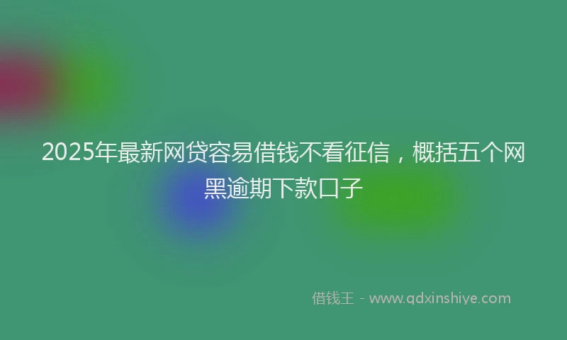2025年最新网贷容易借钱不看征信，概括五个网黑逾期下款口子