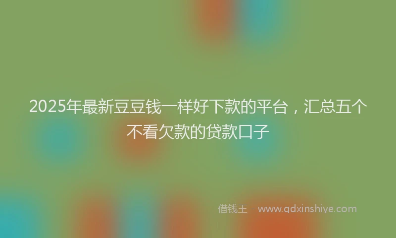 2025年最新豆豆钱一样好下款的平台，汇总五个不看欠款的贷款口子