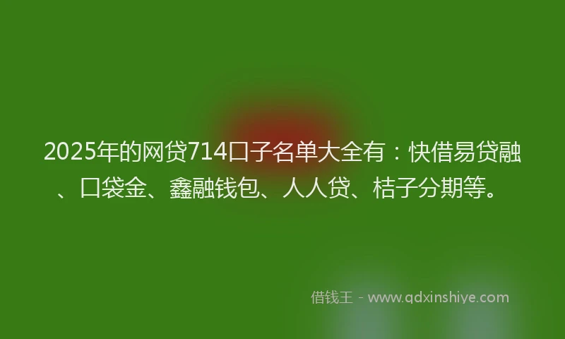 2025年的网贷714口子名单大全有：快借易贷融、口袋金、鑫融钱包、人人贷、桔子分期等。