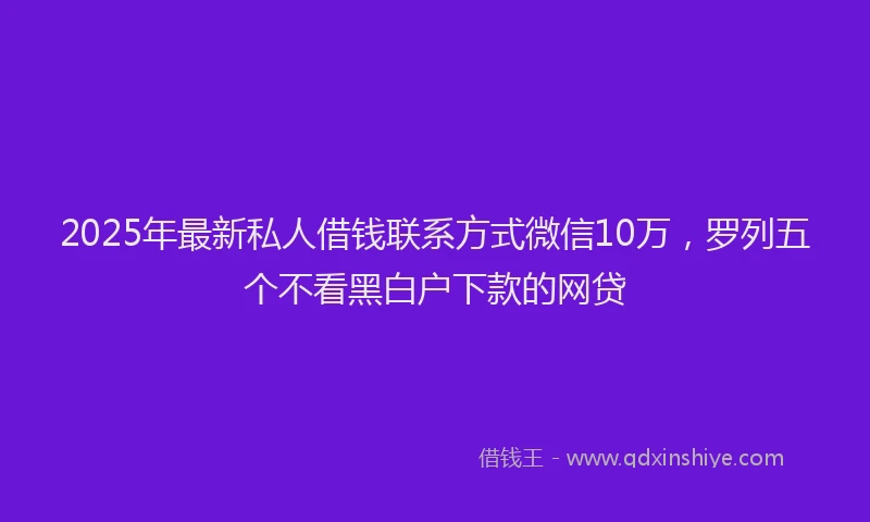 2025年最新私人借钱联系方式微信10万，罗列五个不看黑白户下款的网贷