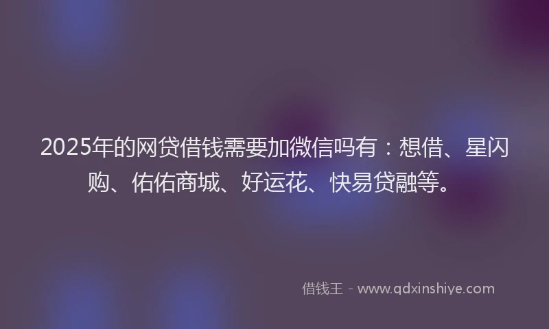 2025年的网贷借钱需要加微信吗有：想借、星闪购、佑佑商城、好运花、快易贷融等。
