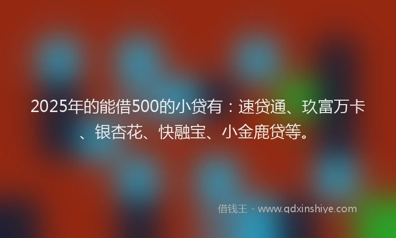 2025年的能借500的小贷有：速贷通、玖富万卡、银杏花、快融宝、小金鹿贷等。