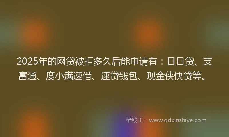 2025年的网贷被拒多久后能申请有：日日贷、支富通、度小满速借、速贷钱包、现金侠快贷等。