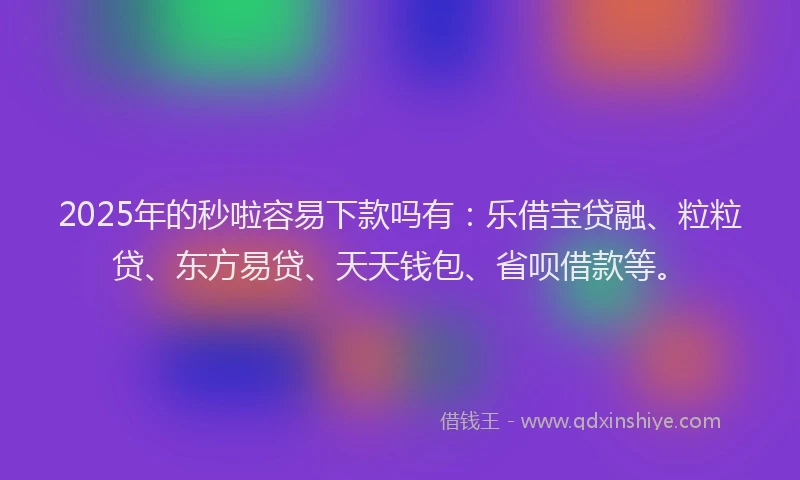 2025年的秒啦容易下款吗有：乐借宝贷融、粒粒贷、东方易贷、天天钱包、省呗借款等。
