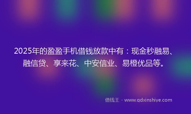 2025年的盈盈手机借钱放款中有：现金秒融易、融信贷、享来花、中安信业、易橙优品等。