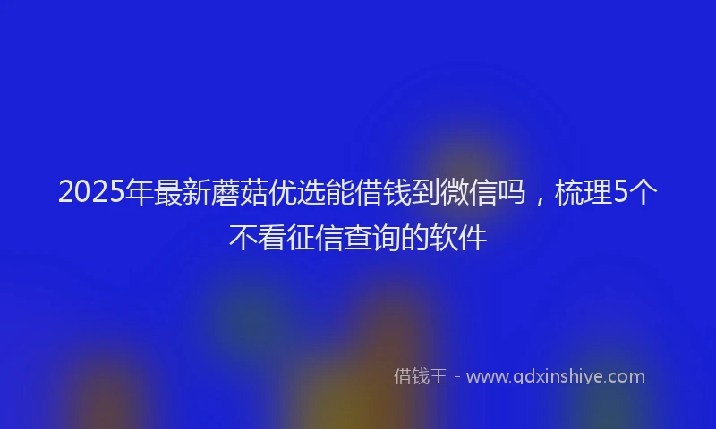 2025年最新蘑菇优选能借钱到微信吗，梳理5个不看征信查询的软件