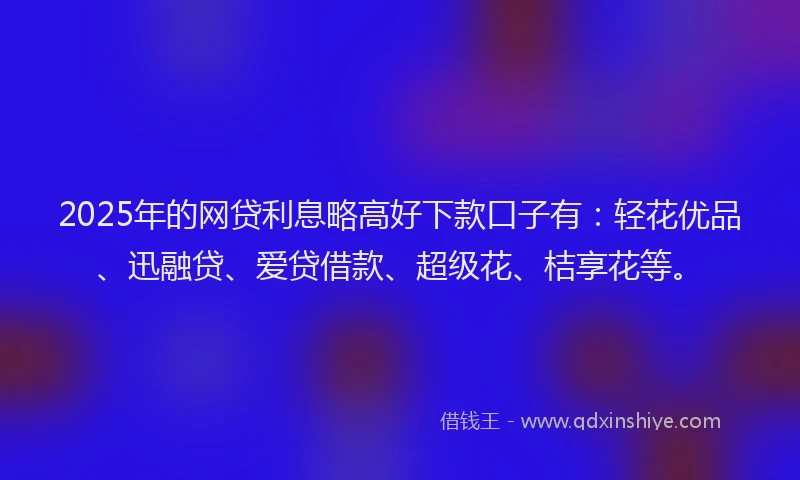 2025年的网贷利息略高好下款口子有：轻花优品、迅融贷、爱贷借款、超级花、桔享花等。