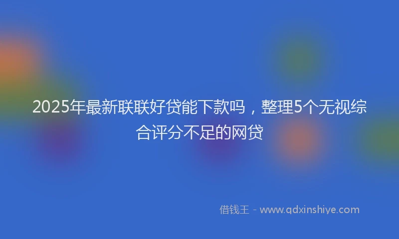 2025年最新联联好贷能下款吗，整理5个无视综合评分不足的网贷