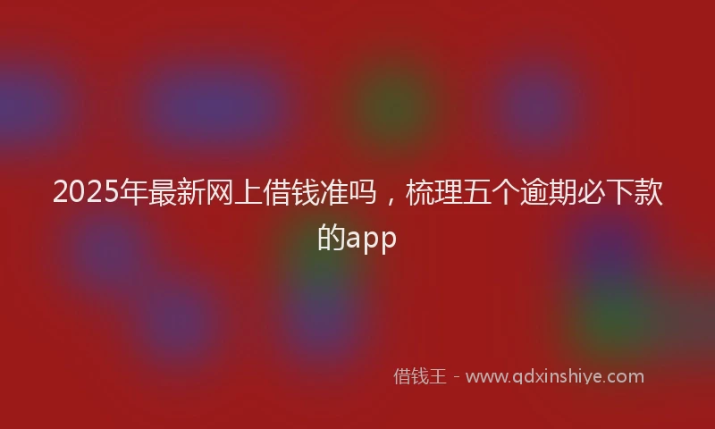 2025年最新网上借钱准吗，梳理五个逾期必下款的app