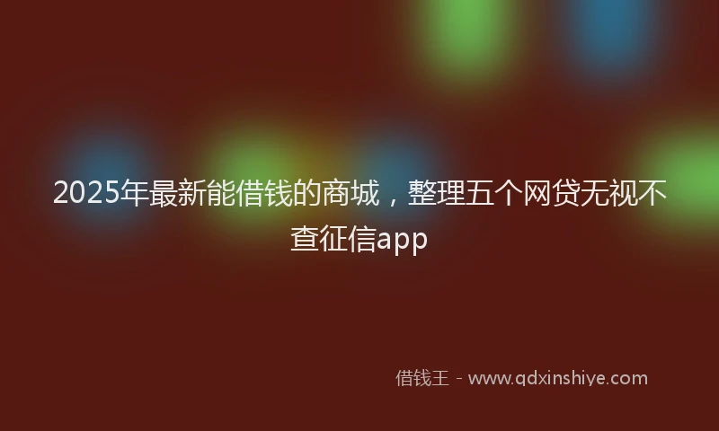 2025年最新能借钱的商城，整理五个网贷无视不查征信app