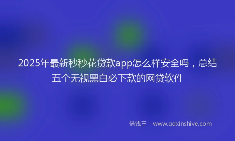 2025年最新秒秒花贷款app怎么样安全吗，总结五个无视黑白必下款的网贷软件