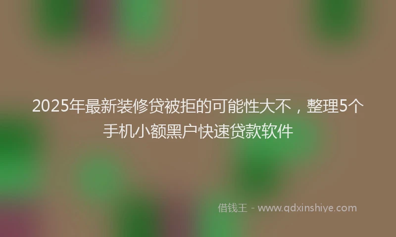 2025年最新装修贷被拒的可能性大不，整理5个手机小额黑户快速贷款软件