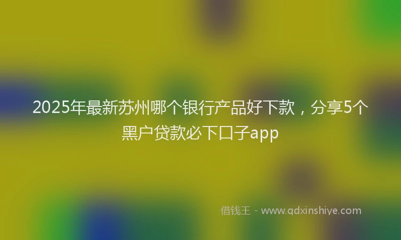 2025年最新苏州哪个银行产品好下款，分享5个黑户贷款必下口子app