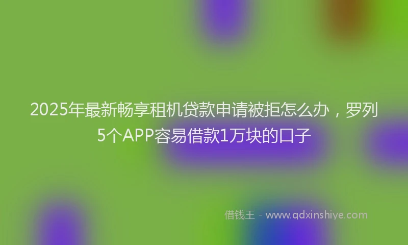 2025年最新畅享租机贷款申请被拒怎么办，罗列5个APP容易借款1万块的口子