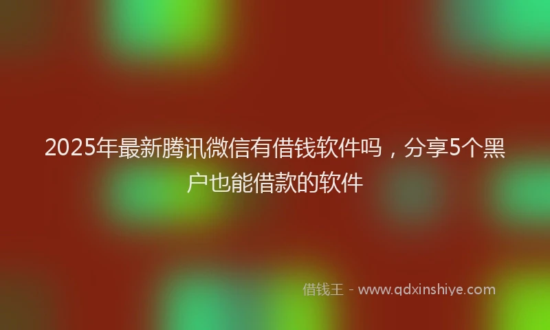 2025年最新腾讯微信有借钱软件吗，分享5个黑户也能借款的软件