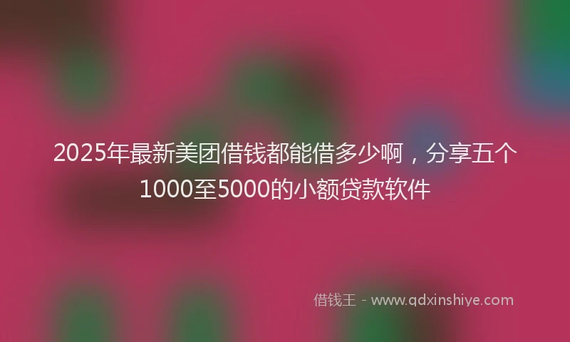 2025年最新美团借钱都能借多少啊，分享五个1000至5000的小额贷款软件