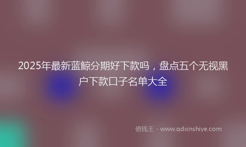 2025年最新蓝鲸分期好下款吗，盘点五个无视黑户下款口子名单大全