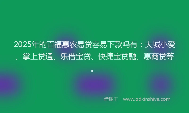 2025年的百福惠农易贷容易下款吗有：大城小爱、掌上贷通、乐借宝贷、快捷宝贷融、惠商贷等。