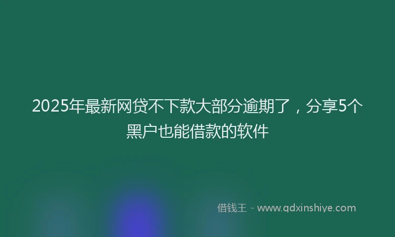 2025年最新网贷不下款大部分逾期了，分享5个黑户也能借款的软件