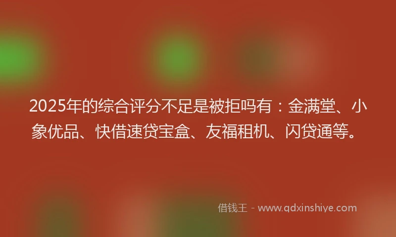 2025年的综合评分不足是被拒吗有：金满堂、小象优品、快借速贷宝盒、友福租机、闪贷通等。
