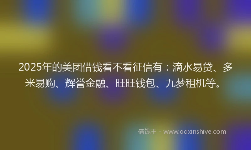 2025年的美团借钱看不看征信有：滴水易贷、多米易购、辉誉金融、旺旺钱包、九梦租机等。