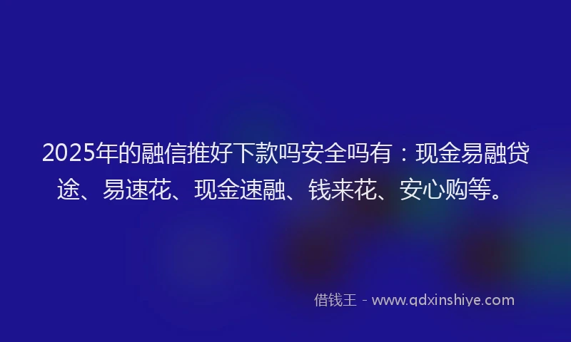 2025年的融信推好下款吗安全吗有：现金易融贷途、易速花、现金速融、钱来花、安心购等。