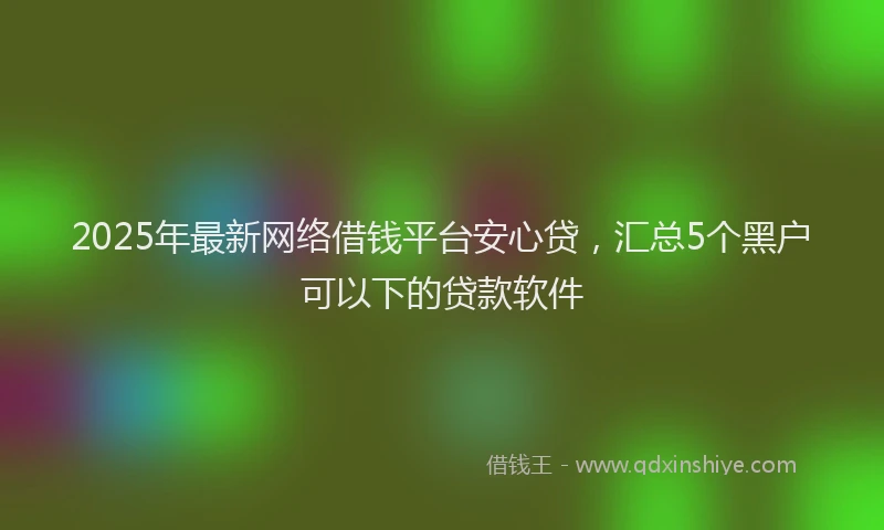 2025年最新网络借钱平台安心贷，汇总5个黑户可以下的贷款软件