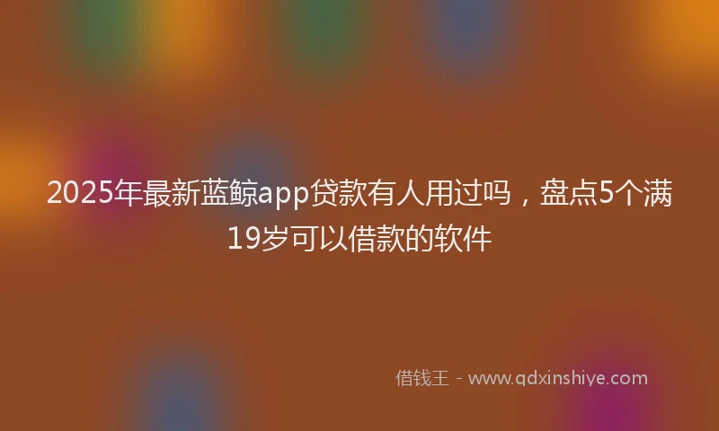 2025年最新蓝鲸app贷款有人用过吗，盘点5个满19岁可以借款的软件