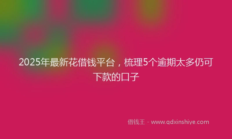 2025年最新花借钱平台，梳理5个逾期太多仍可下款的口子