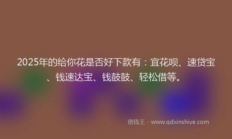 2025年的给你花是否好下款有：宜花呗、速贷宝、钱速达宝、钱鼓鼓、轻松借等。