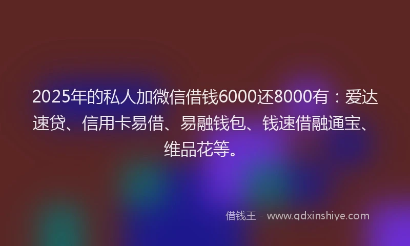 2025年的私人加微信借钱6000还8000有：爱达速贷、信用卡易借、易融钱包、钱速借融通宝、维品花等。