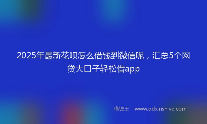 2025年最新花呗怎么借钱到微信呢，汇总5个网贷大口子轻松借app