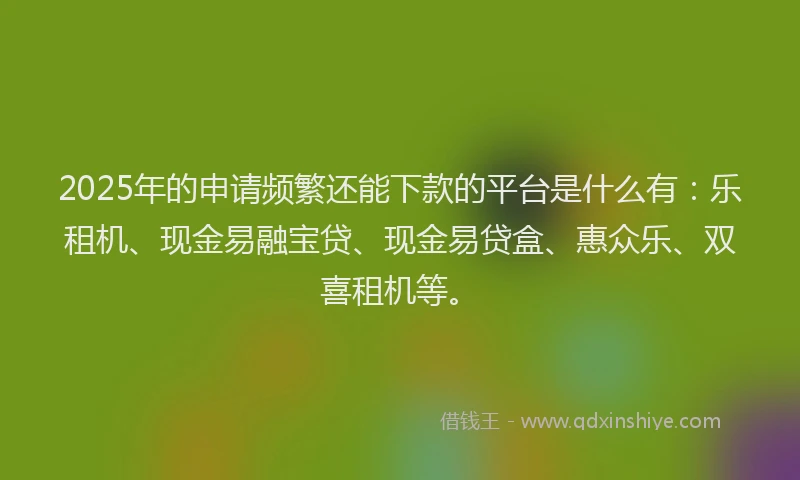2025年的申请频繁还能下款的平台是什么有：乐租机、现金易融宝贷、现金易贷盒、惠众乐、双喜租机等。