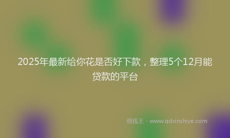 2025年最新给你花是否好下款，整理5个12月能贷款的平台