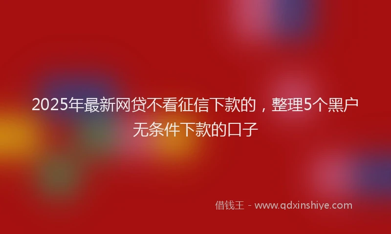 2025年最新网贷不看征信下款的，整理5个黑户无条件下款的口子