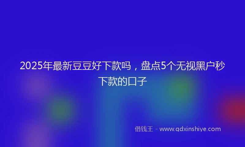 2025年最新豆豆好下款吗，盘点5个无视黑户秒下款的口子