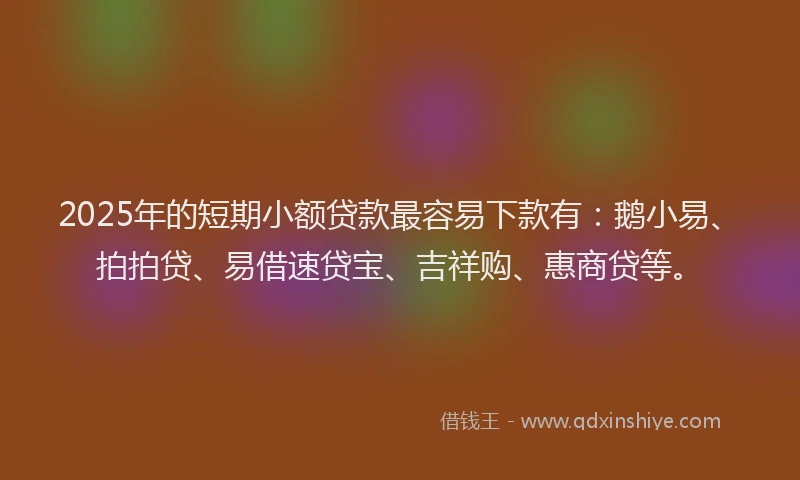 2025年的短期小额贷款最容易下款有：鹅小易、拍拍贷、易借速贷宝、吉祥购、惠商贷等。