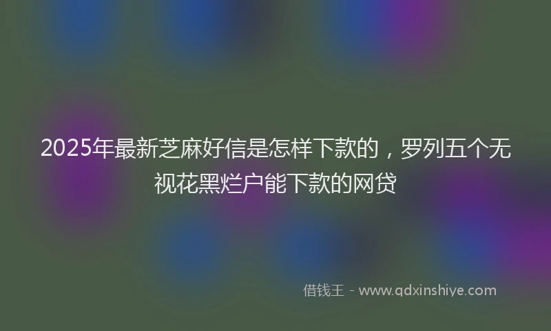 2025年最新芝麻好信是怎样下款的，罗列五个无视花黑烂户能下款的网贷
