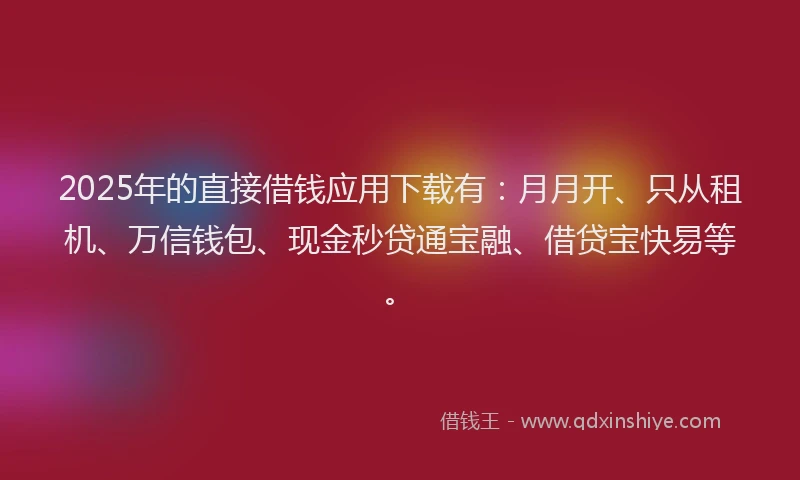 2025年的直接借钱应用下载有：月月开、只从租机、万信钱包、现金秒贷通宝融、借贷宝快易等。