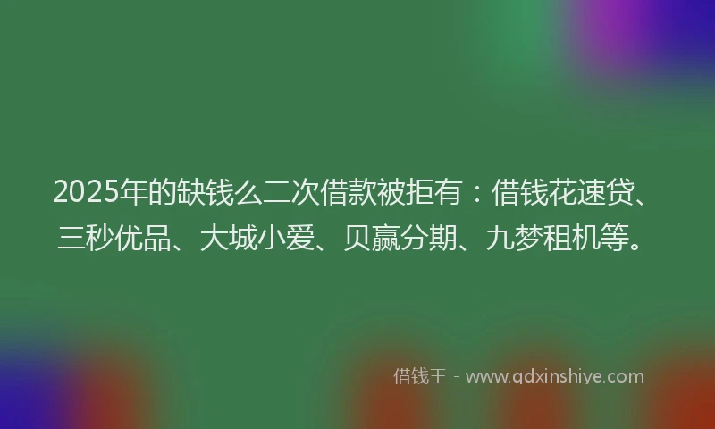 2025年的缺钱么二次借款被拒有：借钱花速贷、三秒优品、大城小爱、贝赢分期、九梦租机等。