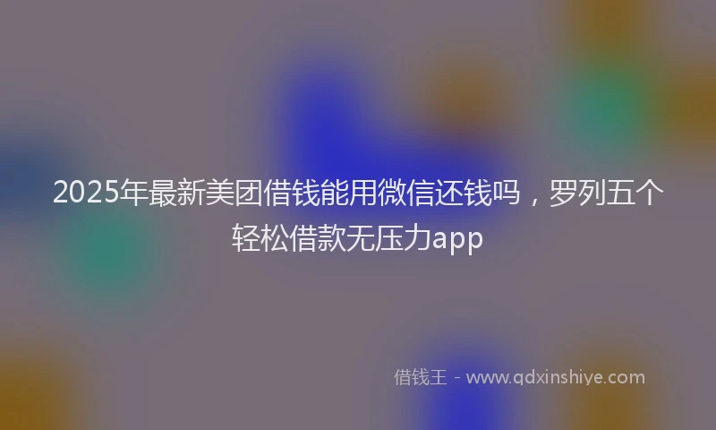2025年最新美团借钱能用微信还钱吗，罗列五个轻松借款无压力app