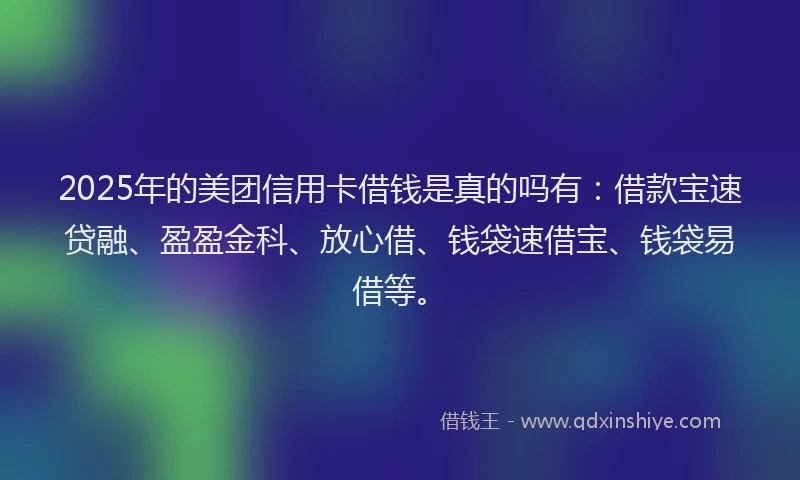 2025年的美团信用卡借钱是真的吗有：借款宝速贷融、盈盈金科、放心借、钱袋速借宝、钱袋易借等。