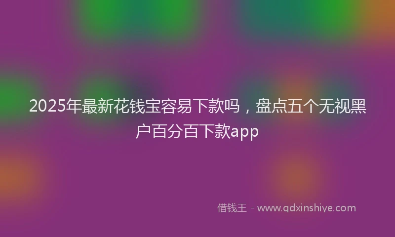 2025年最新花钱宝容易下款吗，盘点五个无视黑户百分百下款app