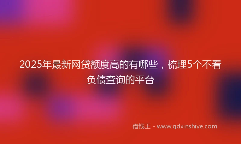2025年最新网贷额度高的有哪些，梳理5个不看负债查询的平台
