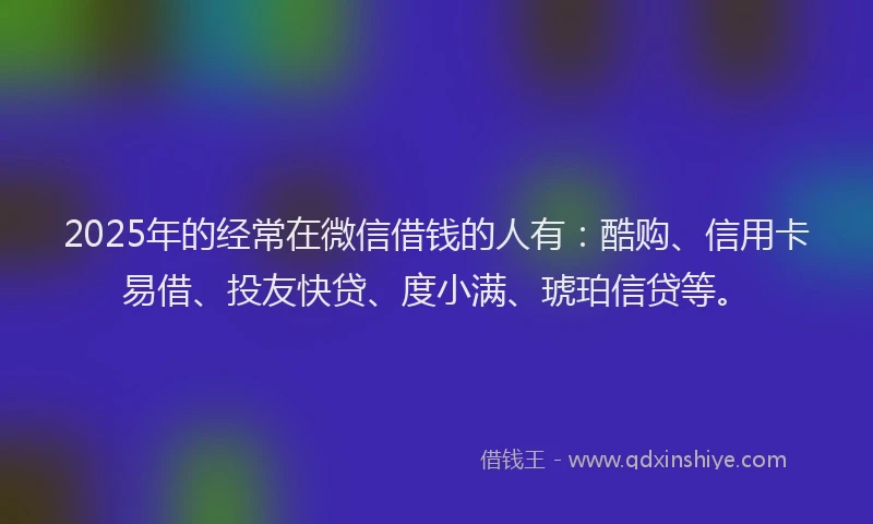 2025年的经常在微信借钱的人有：酷购、信用卡易借、投友快贷、度小满、琥珀信贷等。