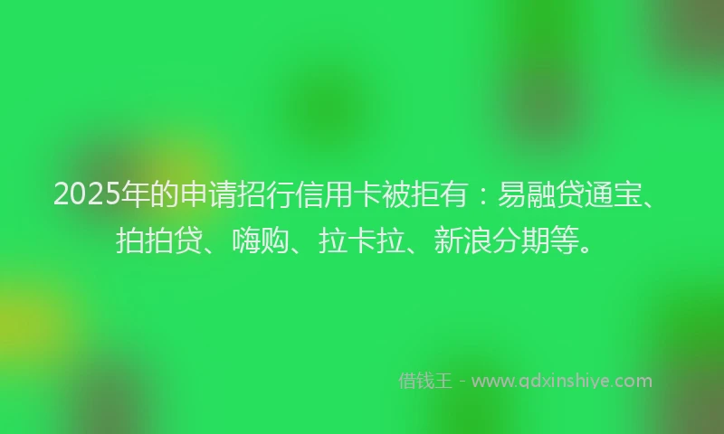 2025年的申请招行信用卡被拒有：易融贷通宝、拍拍贷、嗨购、拉卡拉、新浪分期等。