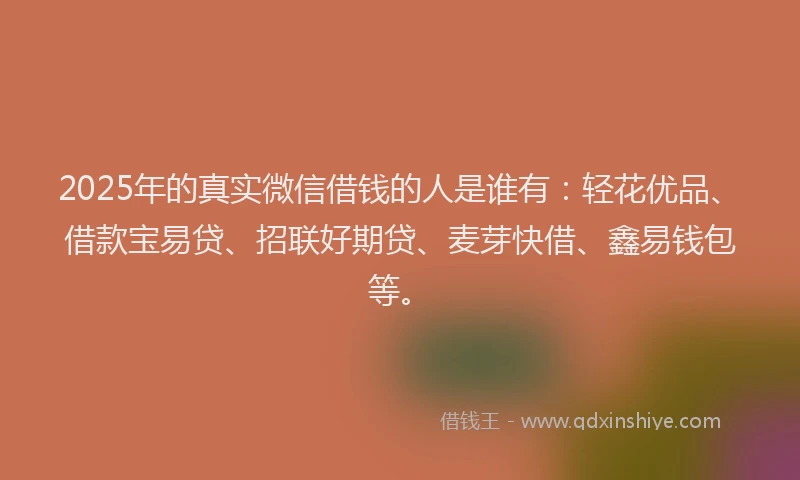 2025年的真实微信借钱的人是谁有：轻花优品、借款宝易贷、招联好期贷、麦芽快借、鑫易钱包等。