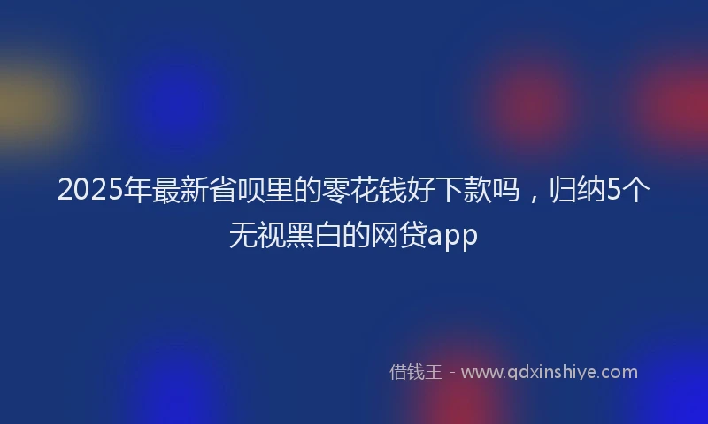 2025年最新省呗里的零花钱好下款吗，归纳5个无视黑白的网贷app