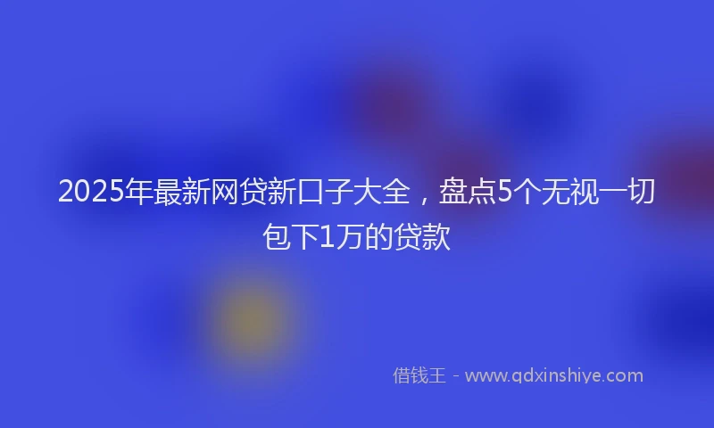 2025年最新网贷新口子大全，盘点5个无视一切包下1万的贷款