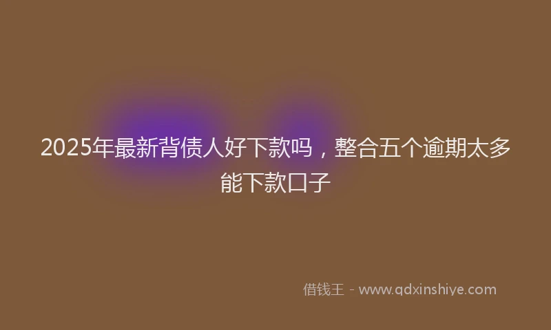2025年最新背债人好下款吗，整合五个逾期太多能下款口子